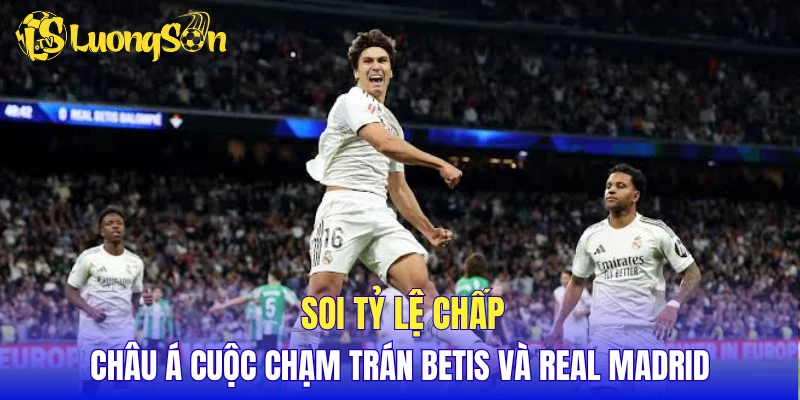 Soi tỷ lệ chấp châu Á cuộc chạm trán Betis và Real Madrid