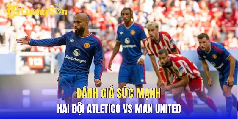 Đánh giá sức mạnh hai đội Atletico vs Man United