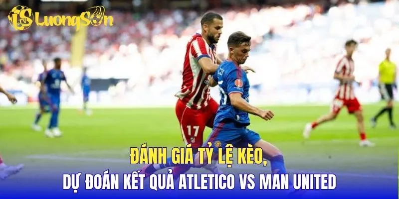 Đánh giá tỷ lệ kèo, dự đoán kết quả Atletico vs Man United