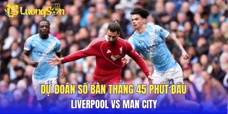 Dự đoán số bàn thắng 45 phút đầu Liverpool vs Man City