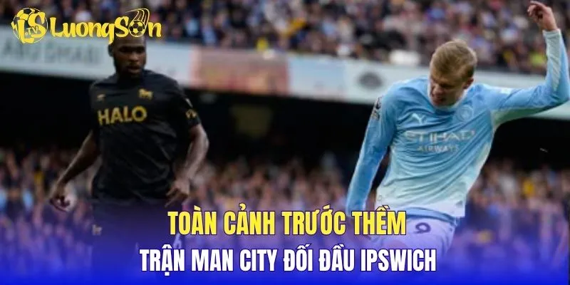 Toàn cảnh trước thềm trận Man City đối đầu Ipswich